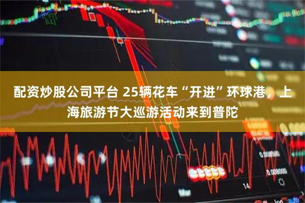 配资炒股公司平台 25辆花车“开进”环球港，上海旅游节大巡游活动来到普陀