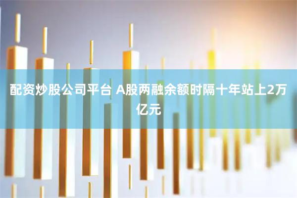 配资炒股公司平台 A股两融余额时隔十年站上2万亿元