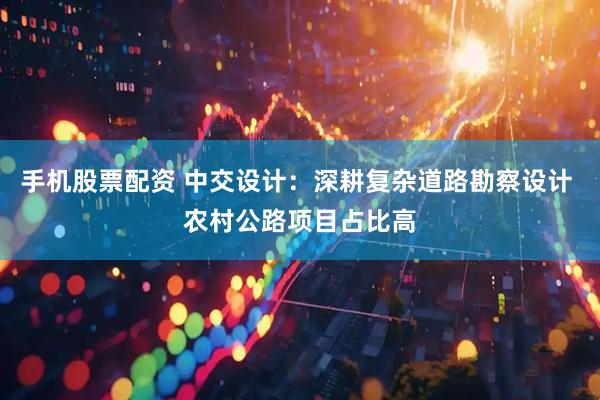 手机股票配资 中交设计：深耕复杂道路勘察设计 农村公路项目占比高