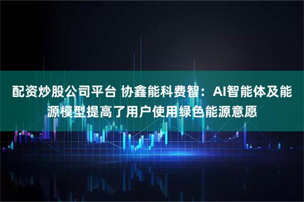 配资炒股公司平台 协鑫能科费智：AI智能体及能源模型提高了用户使用绿色能源意愿