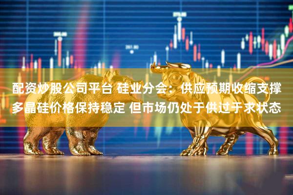 配资炒股公司平台 硅业分会：供应预期收缩支撑多晶硅价格保持稳定 但市场仍处于供过于求状态