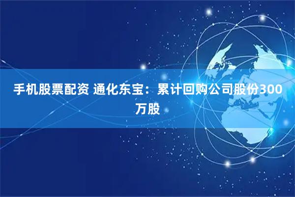 手机股票配资 通化东宝：累计回购公司股份300万股