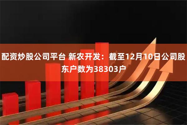 配资炒股公司平台 新农开发：截至12月10日公司股东户数为38303户
