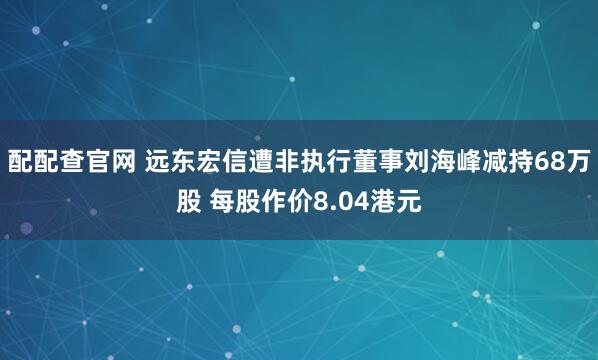 配配查官网 远东宏信遭非执行董事刘海峰减持68万股 每股作价8.04港元