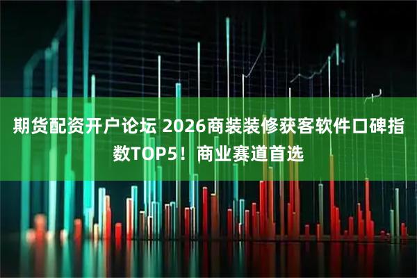 期货配资开户论坛 2026商装装修获客软件口碑指数TOP5！商业赛道首选