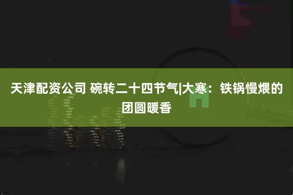 天津配资公司 碗转二十四节气|大寒：铁锅慢煨的团圆暖香