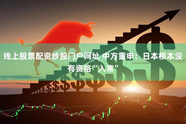 线上股票配资炒股门户网址 中方重申：日本根本没有资格“入常”