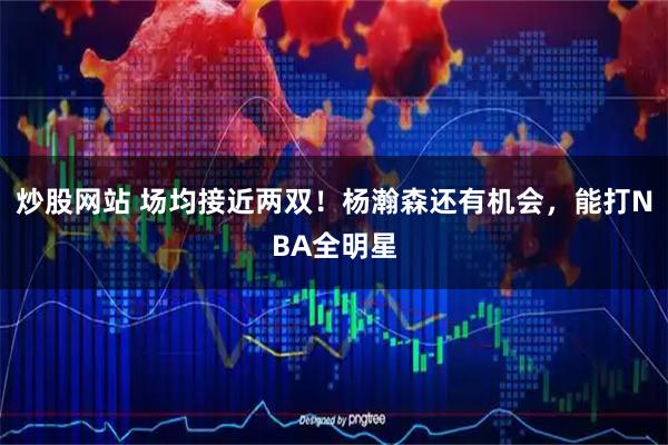 炒股网站 场均接近两双！杨瀚森还有机会，能打NBA全明星