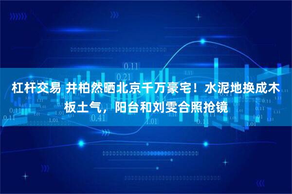 杠杆交易 井柏然晒北京千万豪宅！水泥地换成木板土气，阳台和刘雯合照抢镜