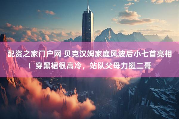 配资之家门户网 贝克汉姆家庭风波后小七首亮相！穿黑裙很高冷，站队父母力挺二哥