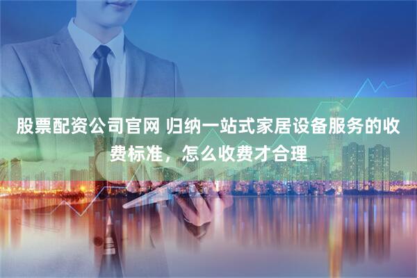 股票配资公司官网 归纳一站式家居设备服务的收费标准,怎么收费才合理