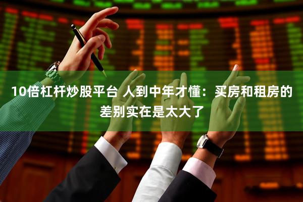 10倍杠杆炒股平台 人到中年才懂：买房和租房的差别实在是太大了
