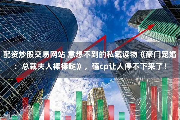 配资炒股交易网站 意想不到的私藏读物《豪门宠婚：总裁夫人棒棒哒》，磕cp让人停不下来了！