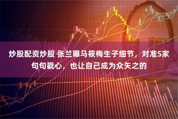 炒股配资炒股 张兰曝马筱梅生子细节，对准S家句句戳心，也让自己成为众矢之的