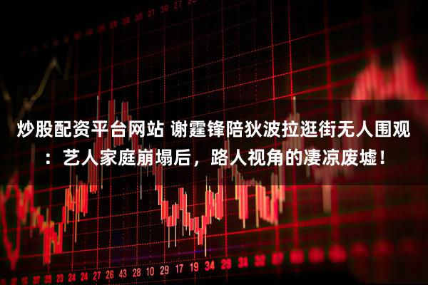 炒股配资平台网站 谢霆锋陪狄波拉逛街无人围观：艺人家庭崩塌后，路人视角的凄凉废墟！