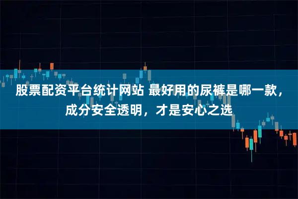 股票配资平台统计网站 最好用的尿裤是哪一款，成分安全透明，才是安心之选