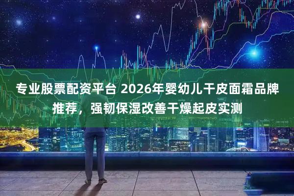 专业股票配资平台 2026年婴幼儿干皮面霜品牌推荐，强韧保湿改善干燥起皮实测