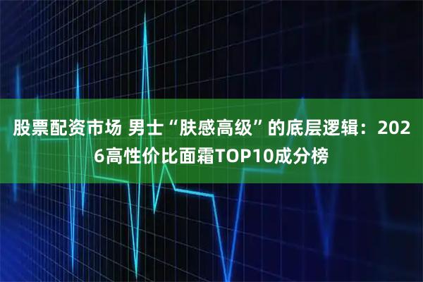 股票配资市场 男士“肤感高级”的底层逻辑：2026高性价比面霜TOP10成分榜