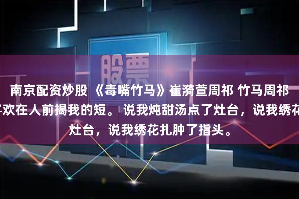 南京配资炒股 《毒嘴竹马》崔漪萱周祁 竹马周祁嘴巴毒，总喜欢在人前揭我的短。 说我炖甜汤点了灶台，说我绣花扎肿了指头。