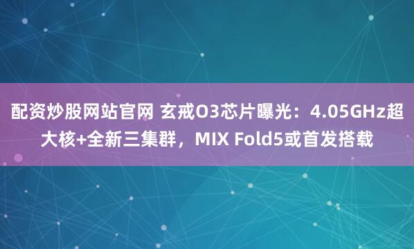 配资炒股网站官网 玄戒O3芯片曝光：4.05GHz超大核+全新三集群，MIX Fold5或首发搭载