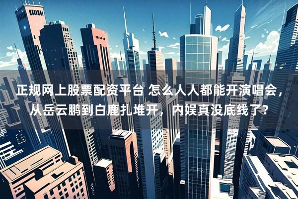 正规网上股票配资平台 怎么人人都能开演唱会，从岳云鹏到白鹿扎堆开，内娱真没底线了？