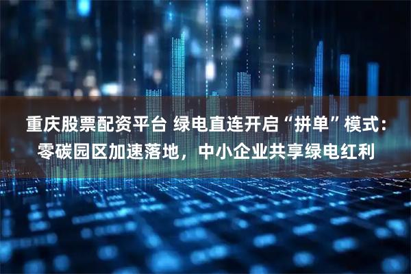 重庆股票配资平台 绿电直连开启“拼单”模式：零碳园区加速落地，中小企业共享绿电红利