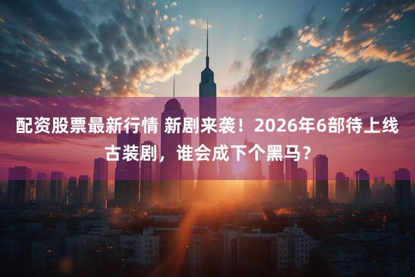 配资股票最新行情 新剧来袭！2026年6部待上线古装剧，谁会成下个黑马？