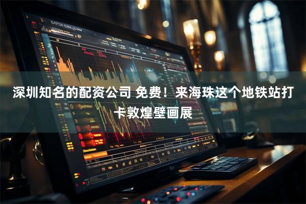 深圳知名的配资公司 免费！来海珠这个地铁站打卡敦煌壁画展