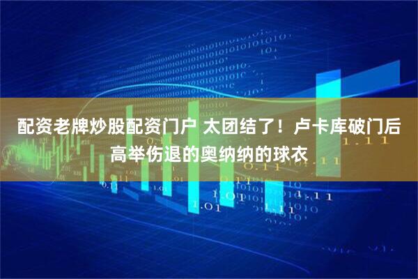 配资老牌炒股配资门户 太团结了！卢卡库破门后高举伤退的奥纳纳的球衣
