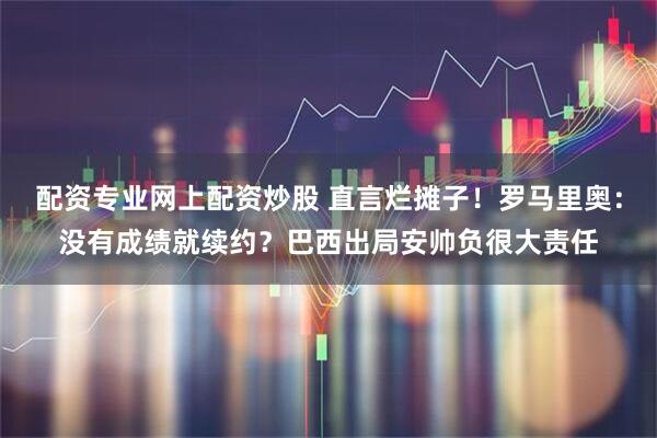 配资专业网上配资炒股 直言烂摊子！罗马里奥：没有成绩就续约？巴西出局安帅负很大责任