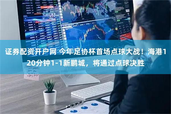 证券配资开户网 今年足协杯首场点球大战！海港120分钟1-1新鹏城，将通过点球决胜
