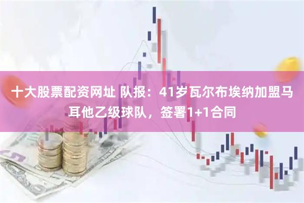 十大股票配资网址 队报：41岁瓦尔布埃纳加盟马耳他乙级球队，签署1+1合同
